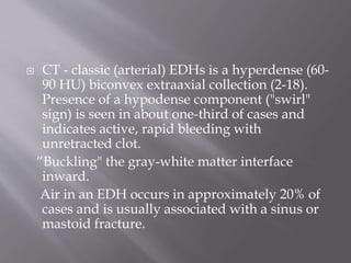  CT - classic (arterial) EDHs is a hyperdense (60-
90 HU) biconvex extraaxial collection (2-18).
Presence of a hypodense component ("swirl"
sign) is seen in about one-third of cases and
indicates active, rapid bleeding with
unretracted clot.
“Buckling" the gray-white matter interface
inward.
Air in an EDH occurs in approximately 20% of
cases and is usually associated with a sinus or
mastoid fracture.
 