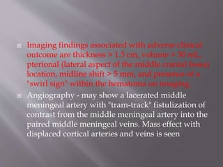 Imaging findings associated with adverse clinical
outcome are thickness > 1.5 cm, volume > 30 mL,
pterional (lateral aspect of the middle cranial fossa)
location, midline shift > 5 mm, and presence of a
"swirl sign" within the hematoma on imaging.
 Angiography - may show a lacerated middle
meningeal artery with "tram-track" fistulization of
contrast from the middle meningeal artery into the
paired middle meningeal veins. Mass effect with
displaced cortical arteries and veins is seen
 