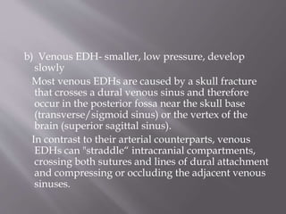 b) Venous EDH- smaller, low pressure, develop
slowly
Most venous EDHs are caused by a skull fracture
that crosses a dural venous sinus and therefore
occur in the posterior fossa near the skull base
(transverse/sigmoid sinus) or the vertex of the
brain (superior sagittal sinus).
In contrast to their arterial counterparts, venous
EDHs can "straddle“ intracranial compartments,
crossing both sutures and lines of dural attachment
and compressing or occluding the adjacent venous
sinuses.
 