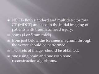  NECT- Both standard and multidetector row
CT (MDCT) are used in the initial imaging of
patients with traumatic head injury.
 scans (4 or 5 mm thick)
 from just below the foramen magnum through
the vertex should be performed.
 Two sets of images should be obtained,
 one using brain and one with bone
reconstruction algorithms.
 