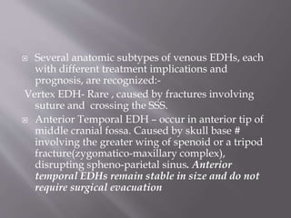  Several anatomic subtypes of venous EDHs, each
with different treatment implications and
prognosis, are recognized:-
Vertex EDH- Rare , caused by fractures involving
suture and crossing the SSS.
 Anterior Temporal EDH – occur in anterior tip of
middle cranial fossa. Caused by skull base #
involving the greater wing of spenoid or a tripod
fracture(zygomatico-maxillary complex),
disrupting spheno-parietal sinus. Anterior
temporal EDHs remain stable in size and do not
require surgical evacuation
 