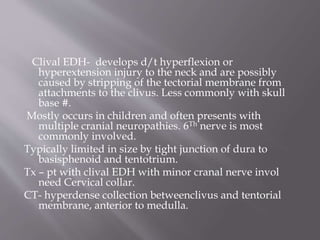 Clival EDH- develops d/t hyperflexion or
hyperextension injury to the neck and are possibly
caused by stripping of the tectorial membrane from
attachments to the clivus. Less commonly with skull
base #.
Mostly occurs in children and often presents with
multiple cranial neuropathies. 6Th nerve is most
commonly involved.
Typically limited in size by tight junction of dura to
basisphenoid and tentotrium.
Tx – pt with clival EDH with minor cranal nerve invol
need Cervical collar.
CT- hyperdense collection betweenclivus and tentorial
membrane, anterior to medulla.
 