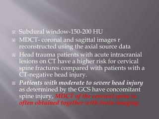  Subdural window-150-200 HU
 MDCT- coronal and sagittal images r
reconstructed using the axial source data
 Head trauma patients with acute intracranial
lesions on CT have a higher risk for cervical
spine fractures compared with patients with a
CT-negative head injury.
 Patients with moderate to severe head injury
as determined by the GCS have concomitant
spine injury, MDCT of the cervical spine is
often obtained together with brain imaging.
 