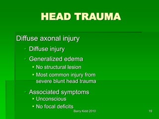 Barry Kidd 2010 19
HEAD TRAUMA
Diffuse axonal injury
• Diffuse injury
• Generalized edema
 No structural lesion
 Most common injury from
severe blunt head trauma
• Associated symptoms
 Unconscious
 No focal deficits
 