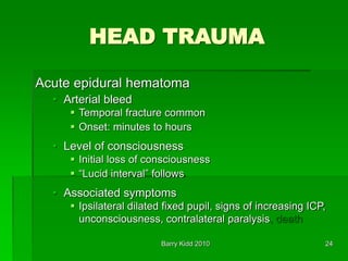 Barry Kidd 2010 24
HEAD TRAUMA
Acute epidural hematoma
• Arterial bleed
 Temporal fracture common
 Onset: minutes to hours
• Level of consciousness
 Initial loss of consciousness
 “Lucid interval” follows
• Associated symptoms
 Ipsilateral dilated fixed pupil, signs of increasing ICP,
unconsciousness, contralateral paralysis, death
 