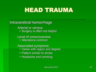 Barry Kidd 2010 28
HEAD TRAUMA
Intracerebral hemorrhage
• Arterial or venous
 Surgery is often not helpful
• Level of consciousness
 Alterations common
• Associated symptoms
 Varies with region and degree
 Pattern similar to stroke
 Headache and vomiting
 