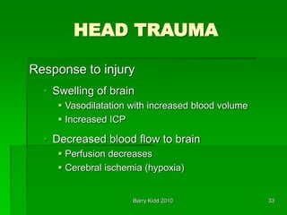 Barry Kidd 2010 33
HEAD TRAUMA
Response to injury
• Swelling of brain
 Vasodilatation with increased blood volume
 Increased ICP
• Decreased blood flow to brain
 Perfusion decreases
 Cerebral ischemia (hypoxia)
 