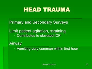 Barry Kidd 2010 35
HEAD TRAUMA
Primary and Secondary Surveys
Limit patient agitation, straining
• Contributes to elevated ICP
Airway
• Vomiting very common within first hour
 