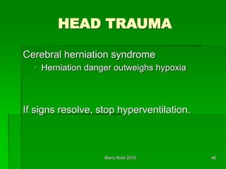 Barry Kidd 2010 46
HEAD TRAUMA
Cerebral herniation syndrome
• Herniation danger outweighs hypoxia
If signs resolve, stop hyperventilation.
 