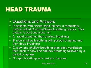 Barry Kidd 2010 51
HEAD TRAUMA
 Questions and Answers
 In patients with closed head injuries, a respiratory
pattern called Cheyne-Stokes breathing occurs. This
pattern is best described as:
 A. rapid breathing then shallow breathing
 B. slow shallow breathing with periods of apnea and
then deep breathing
 C. slow and shallow breathing then deep ventilation
then back to slow and shallow breathing followed by a
period of apnea
 D. rapid breathing with periods of apnea
 
