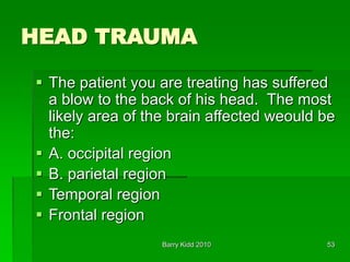 Barry Kidd 2010 53
HEAD TRAUMA
 The patient you are treating has suffered
a blow to the back of his head. The most
likely area of the brain affected weould be
the:
 A. occipital region
 B. parietal region
 Temporal region
 Frontal region
 