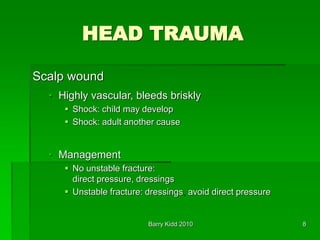 Barry Kidd 2010 8
HEAD TRAUMA
Scalp wound
• Highly vascular, bleeds briskly
 Shock: child may develop
 Shock: adult another cause
• Management
 No unstable fracture:
direct pressure, dressings
 Unstable fracture: dressings, avoid direct pressure
 