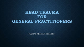 HEAD TRAUMA
FOR
GENERAL PRACTITIONERS
HAPPY FRIDAY KNIGHT
 