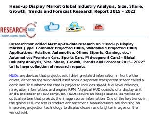 Head-up Display Market Global Industry Analysis, Size, Share,
Growth, Trends and Forecast Research Report 2015 – 2022
Researchmoz added Most up-to-date research on "Head-up Display
Market (Type: Combiner Projected HUDs, Windshield Projected HUDs;
Applications: Aviation, Automotive, Others (Sports, Gaming, etc.);
Automotive: Premium Cars, Sports Cars, Mid-segment Cars) - Global
Industry Analysis, Size, Share, Growth, Trends and Forecast 2015 - 2022"
to its huge collection of research reports.
HUDs are devices that project useful driving-related information in front of the
driver, either on the windshield itself or on a separate transparent screen called a
combiner. The information that is projected includes speed, fuel level readings,
navigation information, and engine RPM. A typical HUD consists of a display unit
and a processor or HUD computer. HUDs require an image source, as well as an
optical system that projects the image source information. One of the key trends in
the global HUD market is product enhancement. Manufacturers are focusing on
improving projection technology to display clearer and brighter images on the
windshield.
 
