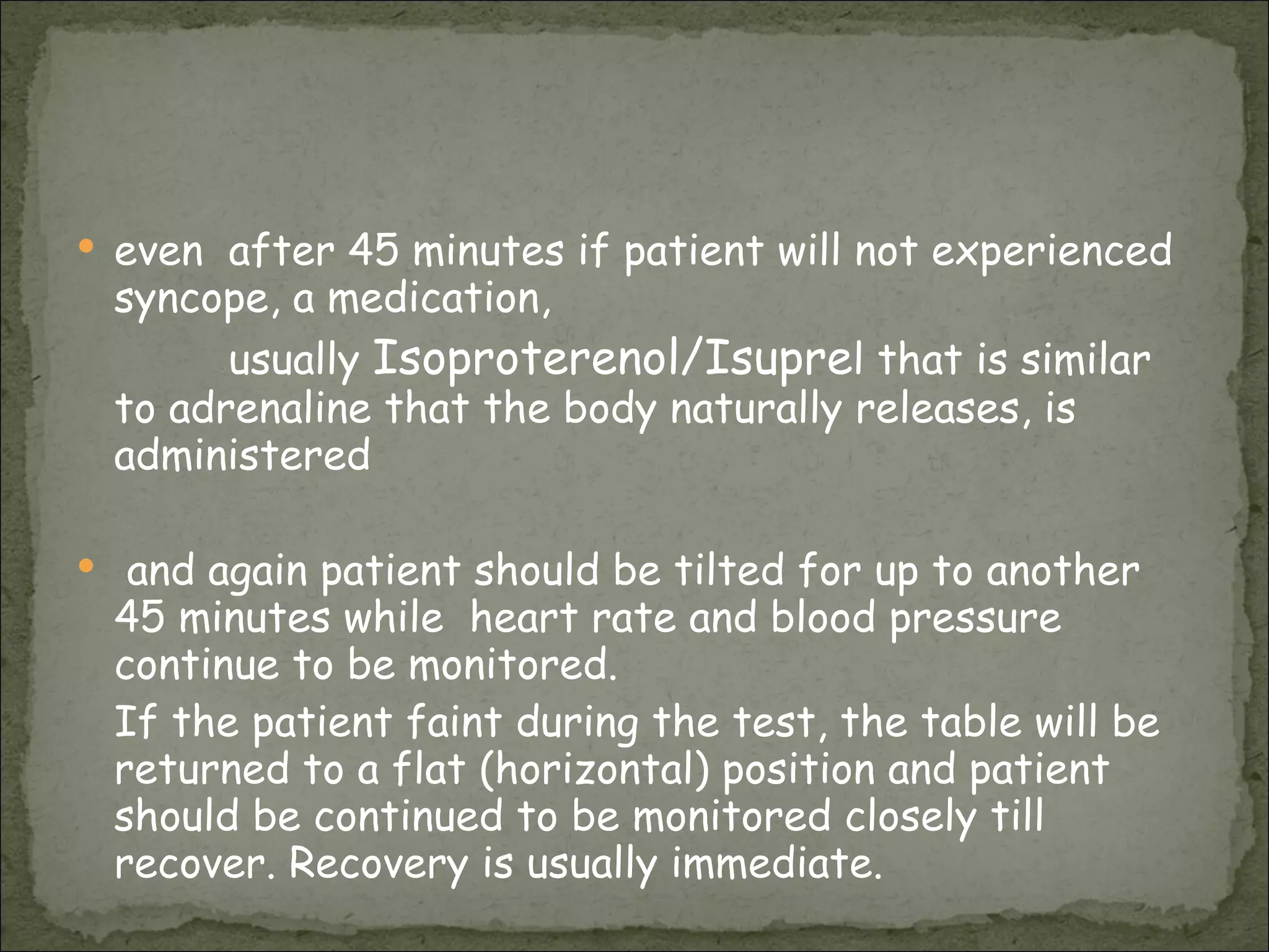 even  after 45 minutes if patient will not experienced syncope, a medication,  usually  Isoproterenol/Isupre l that is similar to adrenaline that the body naturally releases, is administered  and again patient should be tilted for up to another 45 minutes while  heart rate and blood pressure continue to be monitored. If the patient faint during the test, the table will be returned to a flat (horizontal) position and patient should be continued to be monitored closely till  recover. Recovery is usually immediate. 