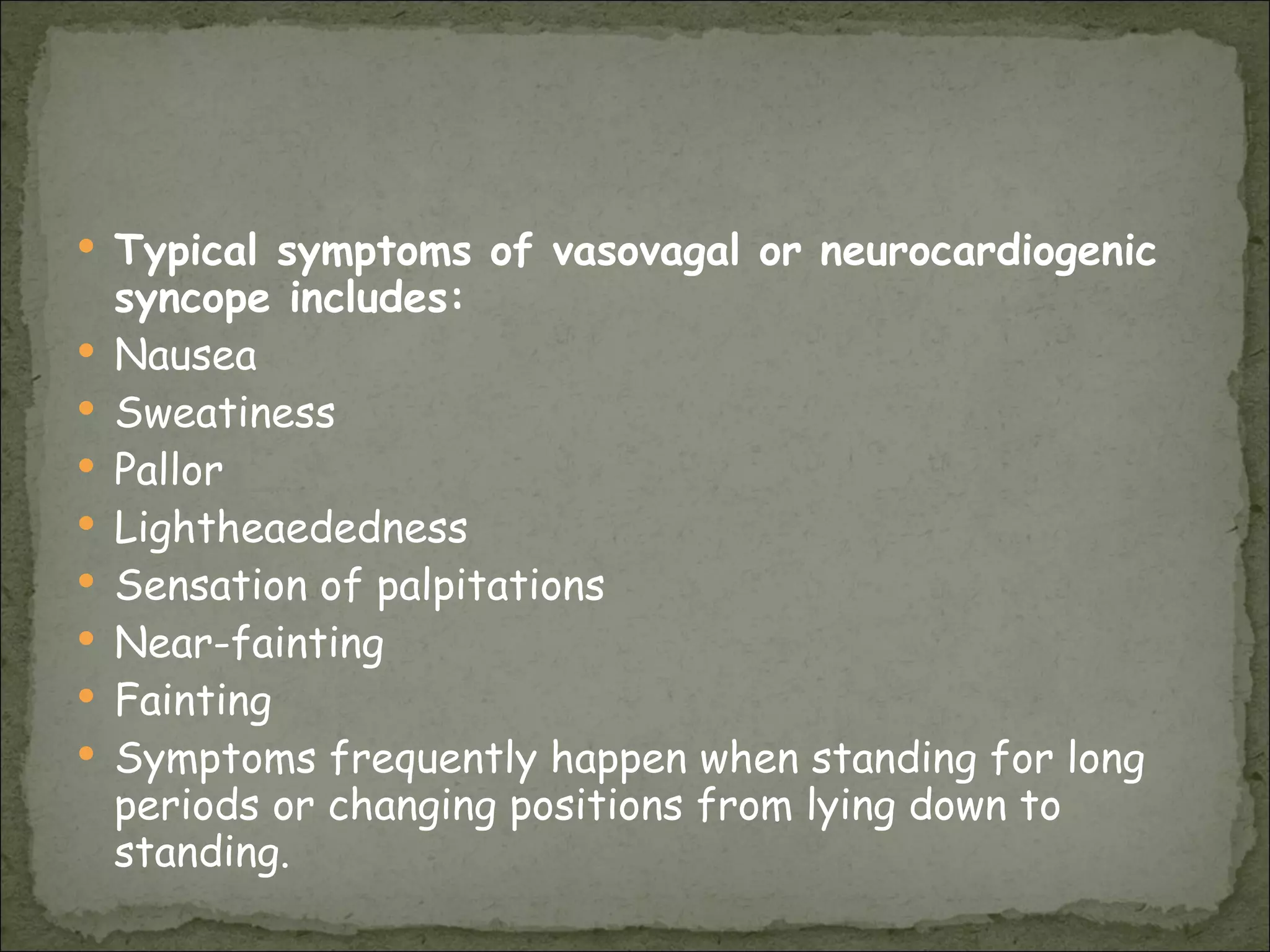 Typical symptoms of vasovagal or neurocardiogenic syncope includes:   Nausea  Sweatiness  Pallor  Lightheaededness  Sensation of palpitations  Near-fainting  Fainting  Symptoms frequently happen when standing for long periods or changing positions from lying down to standing. 