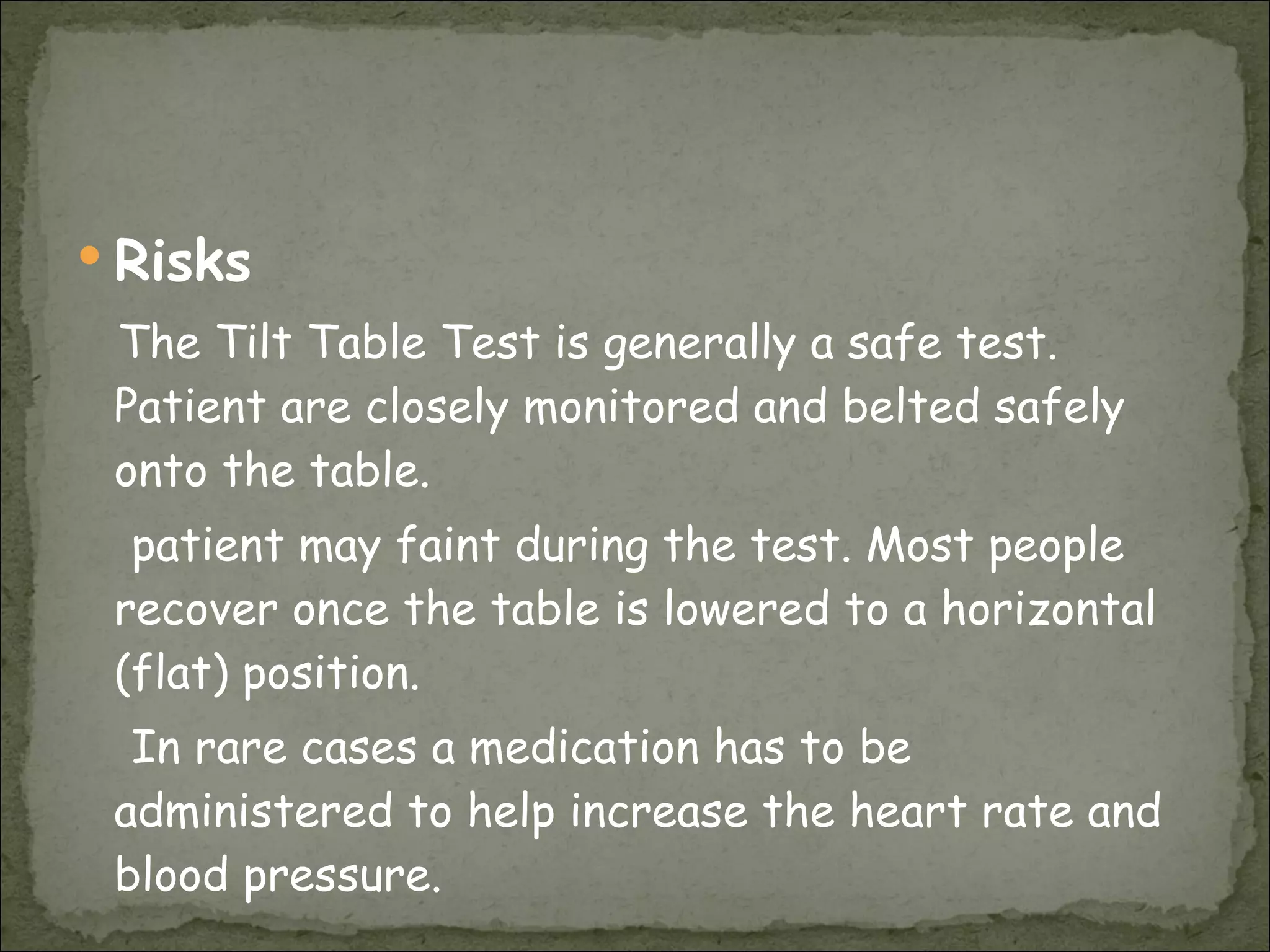 Risks The Tilt Table Test is generally a safe test. Patient are closely monitored and belted safely onto the table.  patient may faint during the test. Most people recover once the table is lowered to a horizontal (flat) position.  In rare cases a medication has to be administered to help increase the heart rate and blood pressure.  