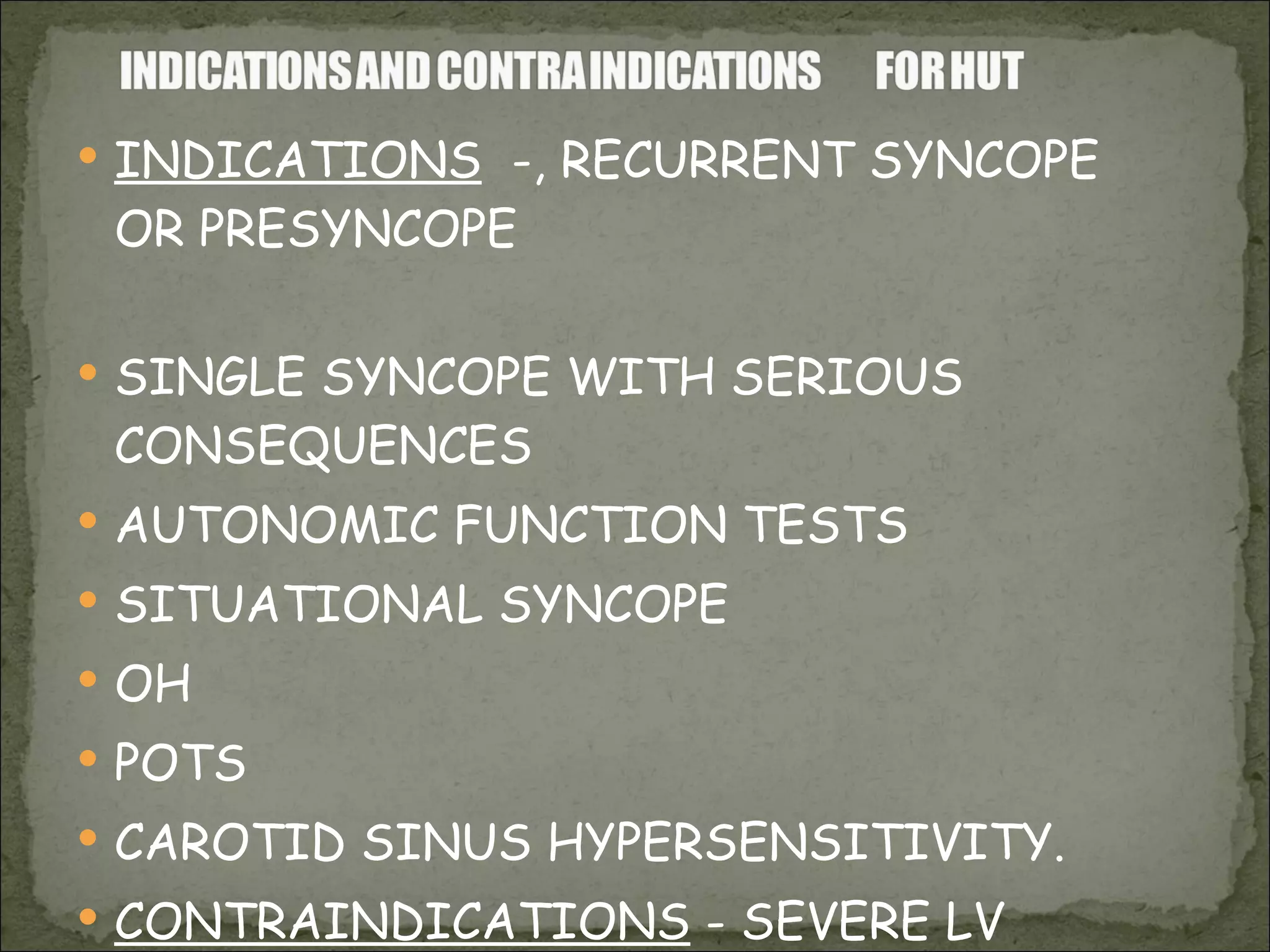 INDICATIONS   -, RECURRENT SYNCOPE OR PRESYNCOPE  SINGLE SYNCOPE WITH SERIOUS CONSEQUENCES AUTONOMIC FUNCTION TESTS SITUATIONAL SYNCOPE OH POTS CAROTID SINUS HYPERSENSITIVITY. CONTRAINDICATIONS  - SEVERE LV OUTFLOW OBSTRUCTION, SEVERE CORONARY /CAROTID STENOSIS 