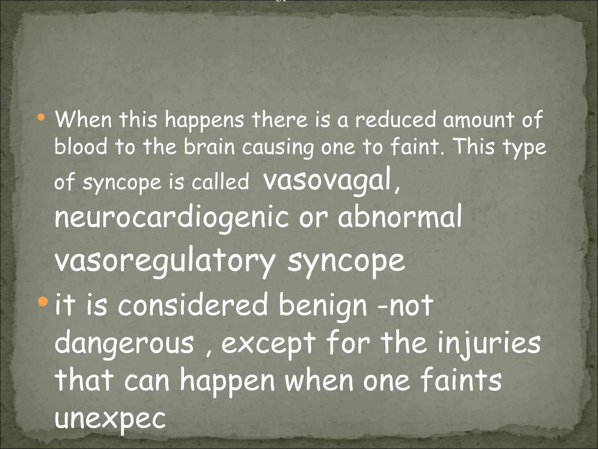 When this happens there is a reduced amount of blood to the brain causing one to faint. This type of syncope is called  vasovagal,  neurocardiogenic or abnormal  vasoregulatory   syncope   it is considered benign -not dangerous , except for the injuries that can happen when one faints unexpec or 