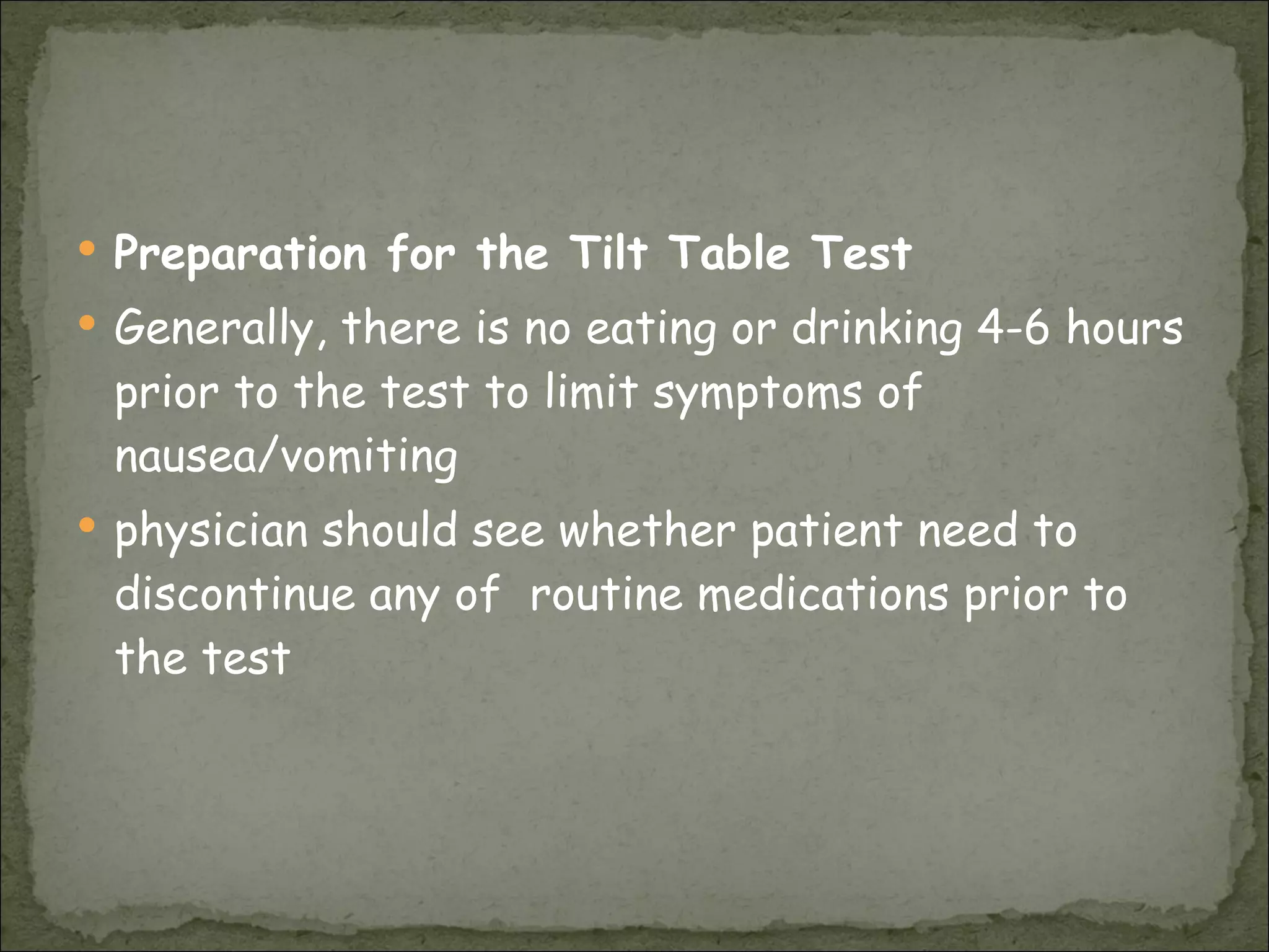 Preparation for the Tilt Table Test Generally, there is no eating or drinking 4-6 hours prior to the test to limit symptoms of nausea/vomiting  physician should see whether patient need to discontinue any of  routine medications prior to the test  