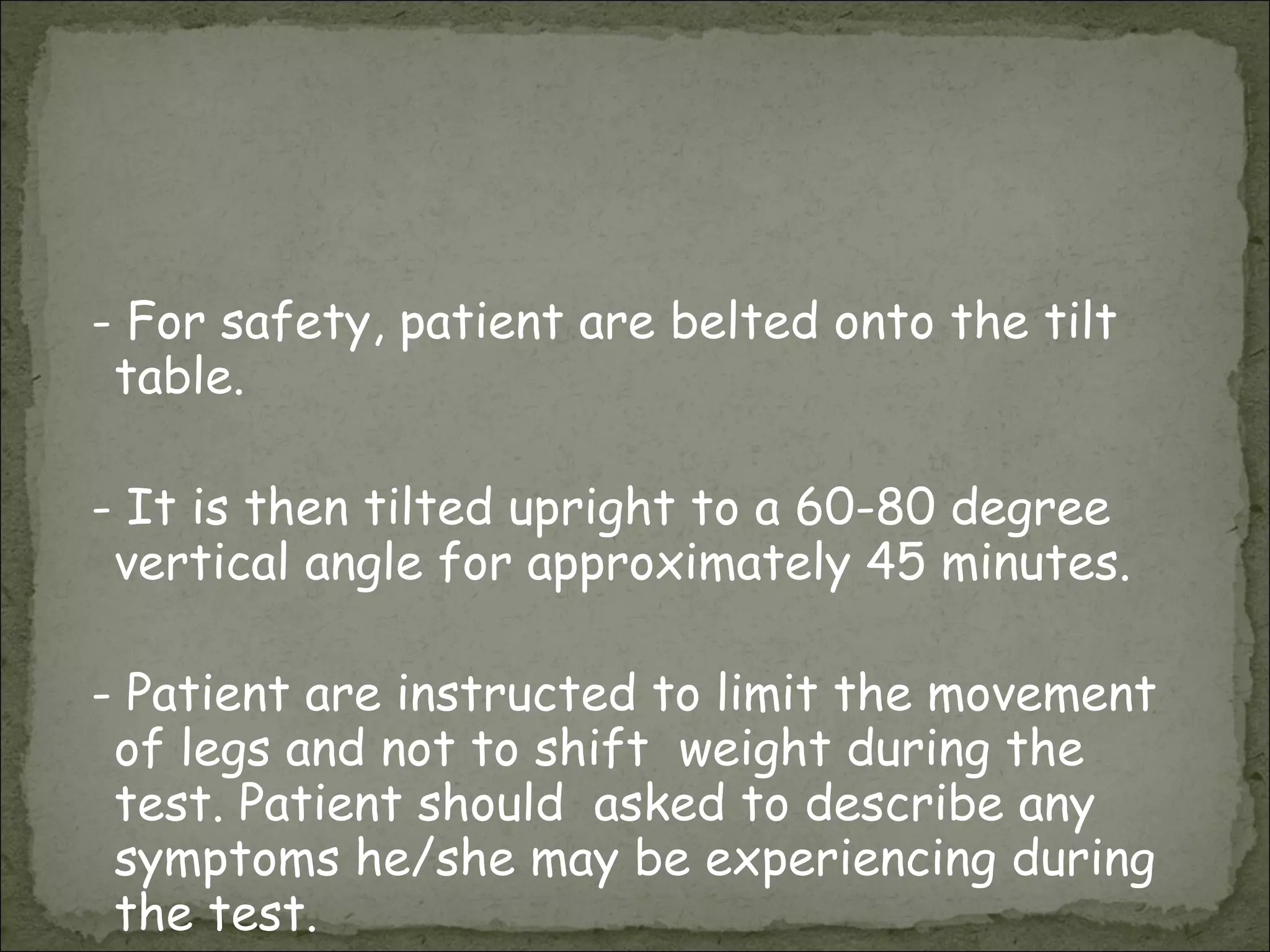 - For safety, patient are belted onto the tilt table. - It is then tilted upright to a 60-80 degree vertical angle for approximately 45 minutes.  - Patient are instructed to limit the movement of legs and not to shift  weight during the test. Patient should  asked to describe any symptoms he/she may be experiencing during the test.  