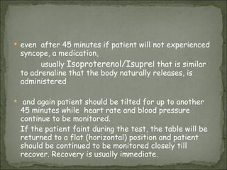 even  after 45 minutes if patient will not experienced syncope, a medication,  usually  Isoproterenol/Isupre l that is similar to adrenaline that the body naturally releases, is administered  and again patient should be tilted for up to another 45 minutes while  heart rate and blood pressure continue to be monitored. If the patient faint during the test, the table will be returned to a flat (horizontal) position and patient should be continued to be monitored closely till  recover. Recovery is usually immediate. 