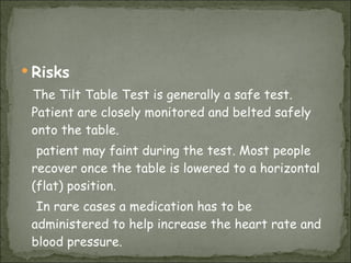 Risks The Tilt Table Test is generally a safe test. Patient are closely monitored and belted safely onto the table.  patient may faint during the test. Most people recover once the table is lowered to a horizontal (flat) position.  In rare cases a medication has to be administered to help increase the heart rate and blood pressure.  
