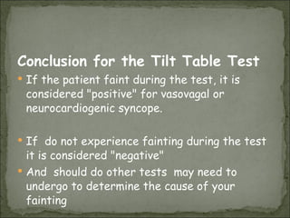Conclusion for the Tilt Table Test If the patient faint during the test, it is considered "positive" for vasovagal or neurocardiogenic syncope.  If  do not experience fainting during the test it is considered "negative"  And  should do other tests  may need to undergo to determine the cause of your fainting 