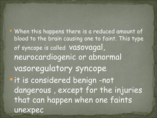 When this happens there is a reduced amount of blood to the brain causing one to faint. This type of syncope is called  vasovagal,  neurocardiogenic or abnormal  vasoregulatory   syncope   it is considered benign -not dangerous , except for the injuries that can happen when one faints unexpec or 