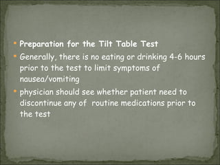 Preparation for the Tilt Table Test Generally, there is no eating or drinking 4-6 hours prior to the test to limit symptoms of nausea/vomiting  physician should see whether patient need to discontinue any of  routine medications prior to the test  