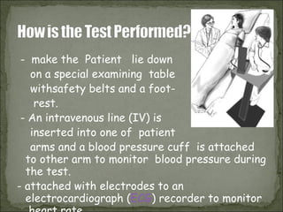 -  make the  Patient  lie down  on a special examining  table  withsafety belts and a foot- rest.  - An intravenous line (IV) is  inserted into one of  patient arms and a blood pressure cuff  is attached to other arm to monitor  blood pressure during the test.  - attached with electrodes to an electrocardiograph ( ECG ) recorder to monitor  heart rate.  