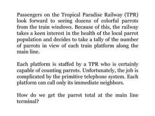Passengers on the Tropical Paradise Railway (TPR)
look forward to seeing dozens of colorful parrots
from the train windows. Because of this, the railway
takes a keen interest in the health of the local parrot
population and decides to take a tally of the number
of parrots in view of each train platform along the
main line.
Each platform is staffed by a TPR who is certainly
capable of counting parrots. Unfortunately, the job is
complicated by the primitive telephone system. Each
platform can call only its immediate neighbors.
How do we get the parrot total at the main line
terminal?
 