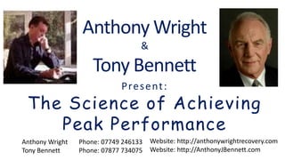Anthony Wright
&
Tony Bennett
Website: http://anthonywrightrecovery.com
Website: http://AnthonyJBennett.com
Anthony Wright Phone: 07749 246133
Tony Bennett Phone: 07877 734075
Present:
The Science of Achieving
Peak Performance
 