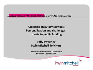 Headway Devon "The Cost of Brain Injury" 2011 Conference



                 Accessing statutory services:
                Personalisation and challenges
                   to cuts to public funding

                         Polly Sweeney
                    Irwin Mitchell Solicitors
                    Headway Devon Annual Conference
                         Friday 14 October 2011
 