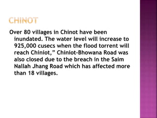 Over 80 villages in Chinot have been
inundated. The water level will increase to
925,000 cusecs when the flood torrent will
reach Chiniot,” Chiniot-Bhowana Road was
also closed due to the breach in the Saim
Nallah Jhang Road which has affected more
than 18 villages.
 