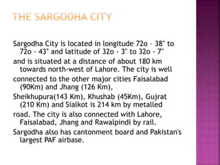 Sargodha City is located in longitude 72o – 38‟ to
72o - 43‟ and latitude of 32o - 3‟ to 32o - 7‟
and is situated at a distance of about 180 km
towards north-west of Lahore. The city is well
connected to the other major cities Faisalabad
(90Km) and Jhang (126 Km),
Sheikhupura(143 Km), Khushab (45Km), Gujrat
(210 Km) and Sialkot is 214 km by metalled
road. The city is also connected with Lahore,
Faisalabad, Jhang and Rawalpindi by rail.
Sargodha also has cantonment board and Pakistan's
largest PAF airbase.
 