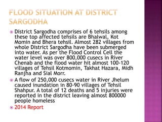  District Sargodha comprises of 6 tehsils among
these top affected tehsils are Bhalwal, Kot
Momin and Bhera tehsil. Almost 282 villages from
whole District Sargodha have been submerged
into water. As per the Flood Control Cell the
water level was over 800,000 cusecs in River
Chenab and the flood water hit almost 100-120
villages of Tehsil Kotmomin, Takhat Hazara, Midh
Ranjha and Sial Morr.
 A flow of 250,000 cusecs water in River Jhelum
caused inundation in 80-90 villages of Tehsil
Shahpur. A total of 12 deaths and 5 injuries were
reported in the district leaving almost 800000
people homeless
 2014 Report
 