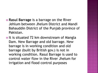  Rasul Barrage is a barrage on the River
Jehlum between Jhelum District and Mandi
Bahauddin District of the Punjab province of
Pakistan.
 It is situated 72 km downstream of Mangla
Dam. New Barrage and old barrage. New
barrage is in working condition and old
barrage (built by British gov.) is not in
working condition. Rasul Barrage is used to
control water flow in the River Jhelum for
irrigation and flood control purposes
 