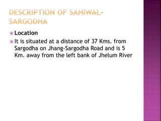  Location
 It is situated at a distance of 37 Kms. from
Sargodha on Jhang-Sargodha Road and is 5
Km. away from the left bank of Jhelum River
 