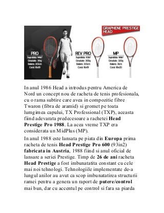 In anul 1986 Head a introdus pentru America de
Nord un concept nou de racheta de tenis profesionala,
cu o rama subtire care avea in compozitie fibre
Twaron (fibra de aramid) si gromet pe toata
lumgimea capului, TX Professional (TXP), aceasta
fiind adevarata predecesoare a rachetei Head
Prestige Pro 1988. La acea vreme TXP era
considerata un MidPlus (MP).
In anul 1988 este lansata pe piata din Europa prima
racheta de tenis Head Prestige Pro 600 (93in2)
fabricata in Austria, 1988 fiind si anul oficial de
lansare a seriei Prestige. Timp de 26 de ani racheta
Head Prestige a fost imbunatatita constant cu cele
mai noi tehnologi. Tehnologiile implementate de-a
lungul anilor au avut ca scop imbunatatirea structurii
ramei pentru a genera un raport de putere/control
mai bun, dar cu accentul pe control si fara sa piarda
 