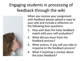 Engaging students in processing of
   feedback through the wiki
         When you receive your assignment
         with feedback please upload a copy to
         your wiki and include a reflection on
         the following four questions:
         1. How well does the tutor feedback
             match with your self-evaluation?
         2. What did you learn from the
             feedback process?
         3. What actions, if any, will you take in
             response to the feedback process?
         4. What if anything is unclear about
             the tutor feedback?
 