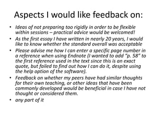 Aspects I would like feedback on:
• Ideas of not preparing too rigidly in order to be flexible
  within sessions – practical advice would be welcomed!
• As the first essay I have written in nearly 20 years, I would
  like to know whether the standard overall was acceptable
• Please advise me how I can enter a specific page number in
  a reference when using Endnote (I wanted to add “p. 58” to
  the first reference used in the text since this is an exact
  quote, but failed to find out how I can do it, despite using
  the help option of the software).
• Feedback on whether my peers have had similar thoughts
  for their own teaching, or other ideas that have been
  commonly developed would be beneficial in case I have not
  thought or considered them.
• any part of it
 