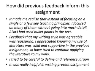 How did previous feedback inform this
            assignment
• It made me realise that instead of focusing on a
  single or a few key teaching principles, I focused
  on many of them without going into much detail.
  Also I had used bullet points in the text.
• Feedback that my writing style was agreeable
  was reassuring. I appreciated knowing my use of
  literature was valid and supportive in the previous
  assignment, so have tried to continue applying
  the literature to my work.
• I tried to be careful to define and reference jargon
• It was really helpful in writing present assignment
 