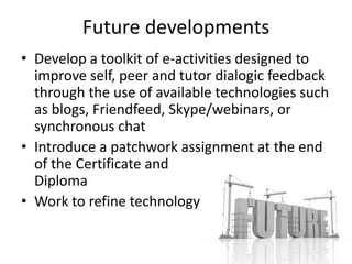 Future developments
• Develop a toolkit of e-activities designed to
  improve self, peer and tutor dialogic feedback
  through the use of available technologies such
  as blogs, Friendfeed, Skype/webinars, or
  synchronous chat
• Introduce a patchwork assignment at the end
  of the Certificate and
  Diploma
• Work to refine technology
 