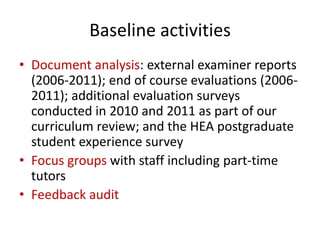 Baseline activities
• Document analysis: external examiner reports
  (2006-2011); end of course evaluations (2006-
  2011); additional evaluation surveys
  conducted in 2010 and 2011 as part of our
  curriculum review; and the HEA postgraduate
  student experience survey
• Focus groups with staff including part-time
  tutors
• Feedback audit
 