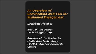 An Overview of
Gamification as a Tool for
Sustained Engagement
Dr Bobbie Fletcher
Head of the Games
Technology Group
Director of the Centre for
Media Arts Technology
(C-MAT) Applied Research
Centre
 