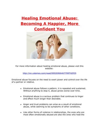 Healing Emotional Abuse:
         Becoming A Happier, More
               Confident You




                                 ©Getty Images



   For more information about healing emotional abuse, please visit this
                                website:

            http://en.calameo.com/read/00026966467790f7d5f29


Emotional abuse focuses on the need to exert power and control over the life
of a partner or relative.


        ●   Emotional abuse follows a pattern; it is repeated and sustained.
            Without anything to stop it, abuse grows worse over time.

        ●   Emotional abuse is a serious problem that continues to linger
            and effect much longer than desirable.

        ●   Anger and trust problems can arise as a result of emotional
            abuse, while seeming to be symptoms of other conditions.

        ●   Like other forms of violence in relationships, the ones who are
            most often emotionally abused are also the ones who hold the
 
