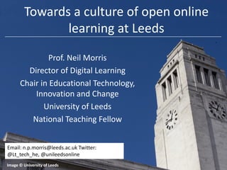 Towards a culture of open online
learning at Leeds
Prof. Neil Morris
Director of Digital Learning
Chair in Educational Technology,
Innovation and Change
University of Leeds
National Teaching Fellow
Email: n.p.morris@leeds.ac.uk Twitter:
@Lt_tech_he, @unileedsonline
Image © University of Leeds

 