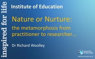 Institute of Education
Nature or Nurture:
the metamorphosis from
practitioner to researcher…
Dr Richard Woolley
 