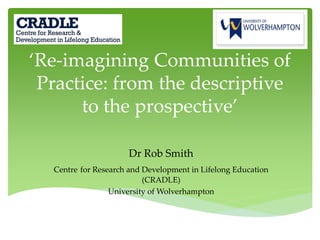 ‘Re-imagining Communities of
Practice: from the descriptive
to the prospective’
Dr Rob Smith
Centre for Research and Development in Lifelong Education
(CRADLE)
University of Wolverhampton
 